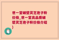 世一堂破壁灵芝孢子粉价格_世一堂高品质破壁灵芝孢子粉价格介绍)