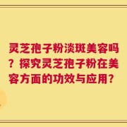 灵芝孢子粉淡斑美容吗？探究灵芝孢子粉在美容方面的功效与应用？