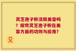 灵芝孢子粉淡斑美容吗？探究灵芝孢子粉在美容方面的功效与应用？