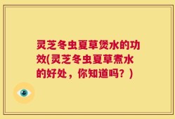 灵芝冬虫夏草煲水的功效(灵芝冬虫夏草煮水的好处，你知道吗？)