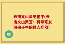云南文山灵芝孢子(云南文山灵芝：科学家发现孢子中的惊人疗效)