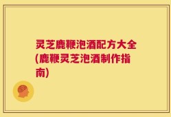 灵芝鹿鞭泡酒配方大全(鹿鞭灵芝泡酒制作指南)