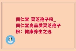 同仁堂 灵芝孢子粉_同仁堂高品质灵芝孢子粉：健康养生之选