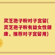 灵芝孢子粉对子宫留(灵芝孢子粉有益女性健康，推荐对子宫留用)