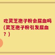 吃灵芝孢子粉会尿血吗(灵芝孢子粉引发尿血？)