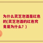 为什么灵芝泡酒是红色的(灵芝泡酒的红色究竟是为什么？)