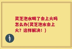 灵芝泡水喝了会上火吗怎么办(灵芝泡水会上火？这样解决！)