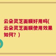 云朵灵芝面膜好用吗(云朵灵芝面膜使用效果如何？)