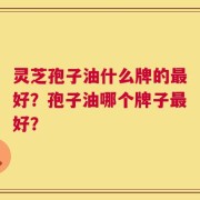 灵芝孢子油什么牌的最好？孢子油哪个牌子最好？