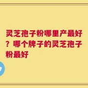 灵芝孢子粉哪里产最好？哪个牌子的灵芝孢子粉最好