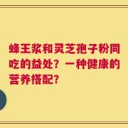 蜂王浆和灵芝孢子粉同吃的益处？一种健康的营养搭配？