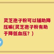 灵芝孢子粉可以辅助降压嘛(灵芝孢子粉有助于降低血压？)