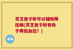 灵芝孢子粉可以辅助降压嘛(灵芝孢子粉有助于降低血压？)