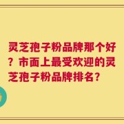 灵芝孢子粉品牌那个好？市面上最受欢迎的灵芝孢子粉品牌排名？