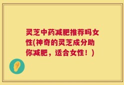 灵芝中药减肥推荐吗女性(神奇的灵芝成分助你减肥，适合女性！)