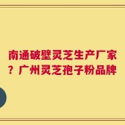 南通破壁灵芝生产厂家？广州灵芝孢子粉品牌
