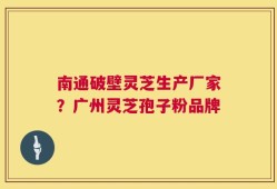 南通破壁灵芝生产厂家？广州灵芝孢子粉品牌
