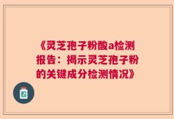 《灵芝孢子粉酸a检测报告：揭示灵芝孢子粉的关键成分检测情况》
