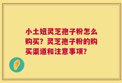 小土妞灵芝孢子粉怎么购买？灵芝孢子粉的购买渠道和注意事项？