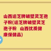 山西运芝牌破壁灵芝孢子粉(运芝牌破壁灵芝孢子粉  山西优质健康保健品)