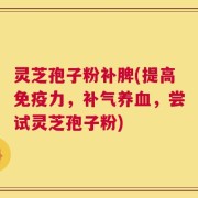 灵芝孢子粉补脾(提高免疫力，补气养血，尝试灵芝孢子粉)