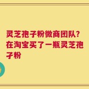 灵芝孢子粉微商团队？在淘宝买了一瓶灵芝孢孑粉