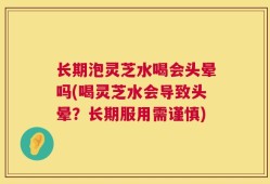 长期泡灵芝水喝会头晕吗(喝灵芝水会导致头晕？长期服用需谨慎)