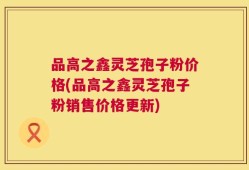 品高之鑫灵芝孢子粉价格(品高之鑫灵芝孢子粉销售价格更新)