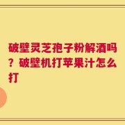 破壁灵芝孢子粉解酒吗？破壁机打苹果汁怎么打