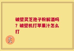 破壁灵芝孢子粉解酒吗？破壁机打苹果汁怎么打