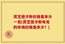 灵芝孢子粉价格是多少一克(灵芝孢子粉每克的市场价格是多少？)
