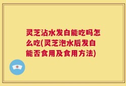灵芝沾水发白能吃吗怎么吃(灵芝泡水后发白能否食用及食用方法)