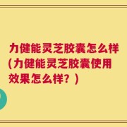 力健能灵芝胶囊怎么样(力健能灵芝胶囊使用效果怎么样？)