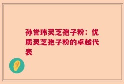 孙誉玮灵芝孢子粉：优质灵芝孢子粉的卓越代表