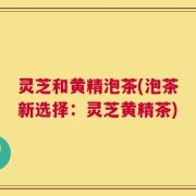 灵芝和黄精泡茶(泡茶新选择：灵芝黄精茶)