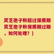 灵芝孢子粉超过保质期灵芝孢子粉保质期过期，如何处理？)