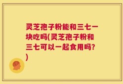 灵芝孢子粉能和三七一块吃吗(灵芝孢子粉和三七可以一起食用吗？)