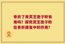 骨折了用灵芝孢子粉有用吗？探究灵芝孢子粉在骨折康复中的作用？