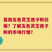苗族五色灵芝孢子粉价格？了解五色灵芝孢子粉的市场行情？