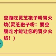 空腹吃灵芝孢子粉胃火烧(灵芝孢子粉：要空腹吃才能让你的胃少火焰！)