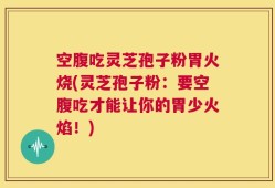 空腹吃灵芝孢子粉胃火烧(灵芝孢子粉：要空腹吃才能让你的胃少火焰！)