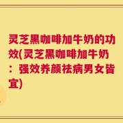 灵芝黑咖啡加牛奶的功效(灵芝黑咖啡加牛奶：强效养颜祛病男女皆宜)