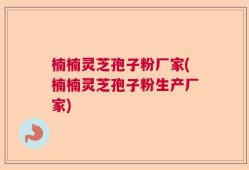 楠楠灵芝孢子粉厂家(楠楠灵芝孢子粉生产厂家)