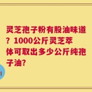 灵芝孢子粉有股油味道？1000公斤灵芝萃体可取出多少公斤纯孢子油？