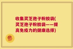 收集灵芝孢子粉胶袋(灵芝孢子粉胶袋——提高免疫力的健康选择)