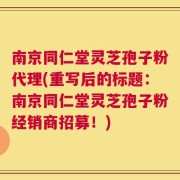 南京同仁堂灵芝孢子粉代理(重写后的标题：南京同仁堂灵芝孢子粉经销商招募！)