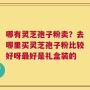哪有灵芝孢子粉卖？去哪里买灵芝孢子粉比较好呀最好是礼盒装的