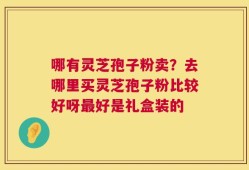 哪有灵芝孢子粉卖？去哪里买灵芝孢子粉比较好呀最好是礼盒装的