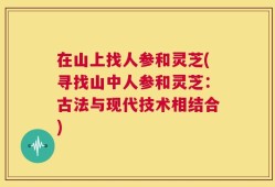 在山上找人参和灵芝(寻找山中人参和灵芝：古法与现代技术相结合)