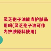 灵芝孢子油能当护肤品用吗(灵芝孢子油可作为护肤原料使用)